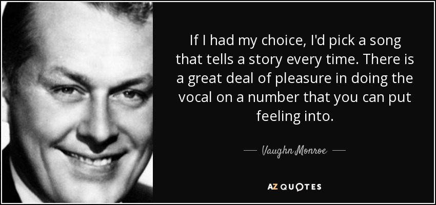 If I had my choice, I'd pick a song that tells a story every time. There is a great deal of pleasure in doing the vocal on a number that you can put feeling into. - Vaughn Monroe