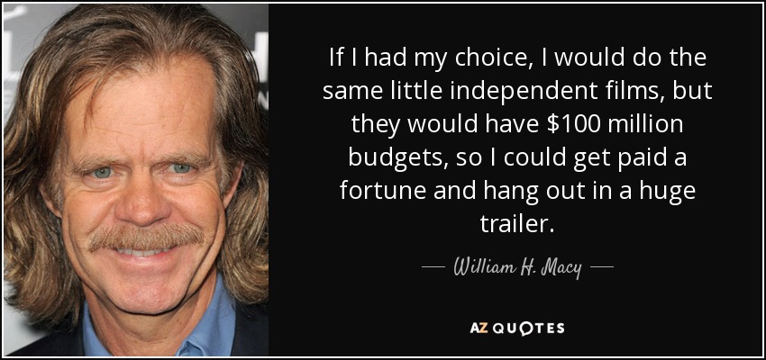 If I had my choice, I would do the same little independent films, but they would have $100 million budgets, so I could get paid a fortune and hang out in a huge trailer. - William H. Macy