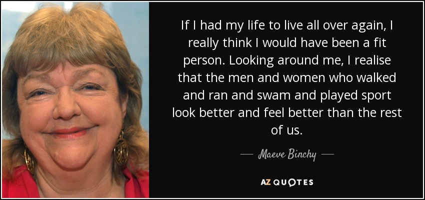 If I had my life to live all over again, I really think I would have been a fit person. Looking around me, I realise that the men and women who walked and ran and swam and played sport look better and feel better than the rest of us. - Maeve Binchy