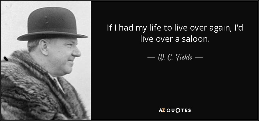 If I had my life to live over again, I'd live over a saloon. - W. C. Fields