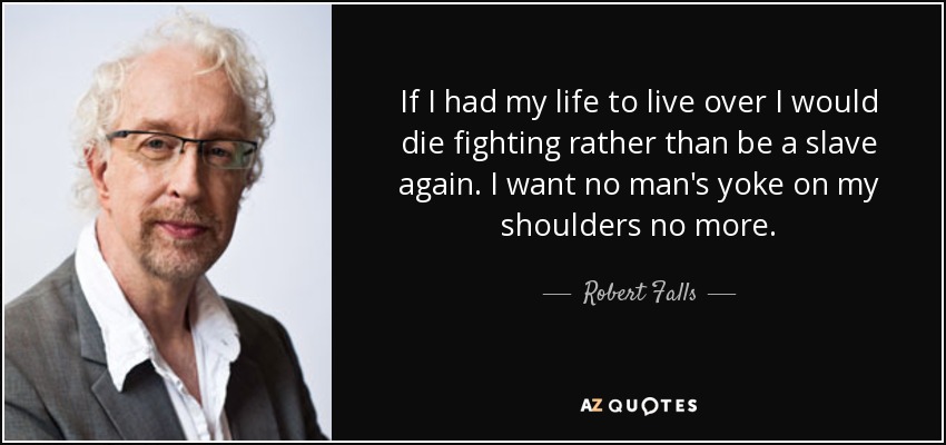 If I had my life to live over I would die fighting rather than be a slave again. I want no man's yoke on my shoulders no more. - Robert Falls