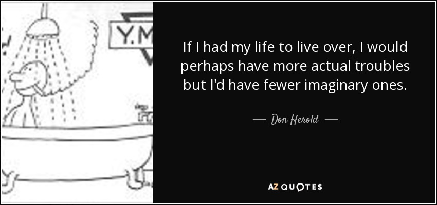 If I had my life to live over, I would perhaps have more actual troubles but I'd have fewer imaginary ones. - Don Herold