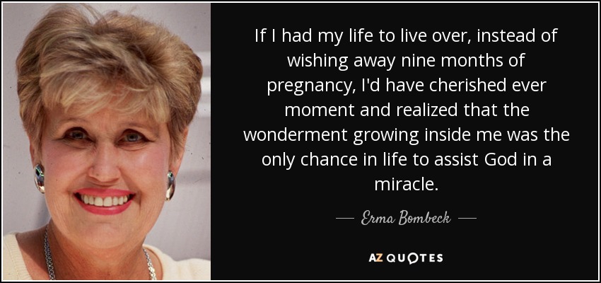 If I had my life to live over, instead of wishing away nine months of pregnancy, I'd have cherished ever moment and realized that the wonderment growing inside me was the only chance in life to assist God in a miracle. - Erma Bombeck