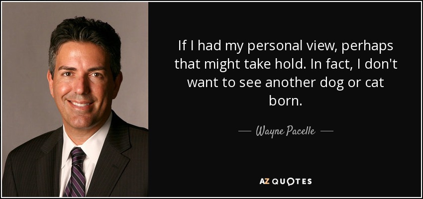 If I had my personal view, perhaps that might take hold. In fact, I don't want to see another dog or cat born. - Wayne Pacelle