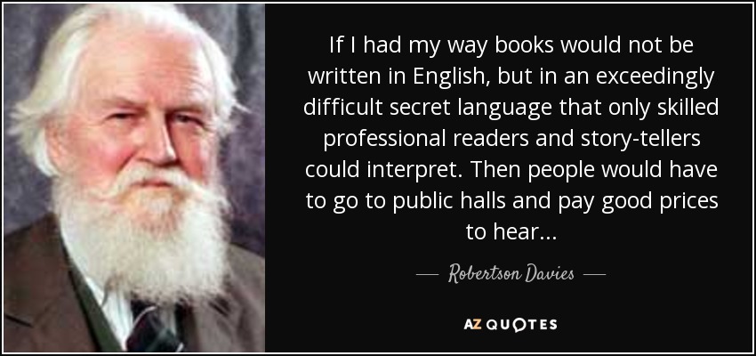 If I had my way books would not be written in English, but in an exceedingly difficult secret language that only skilled professional readers and story-tellers could interpret. Then people would have to go to public halls and pay good prices to hear. . . - Robertson Davies
