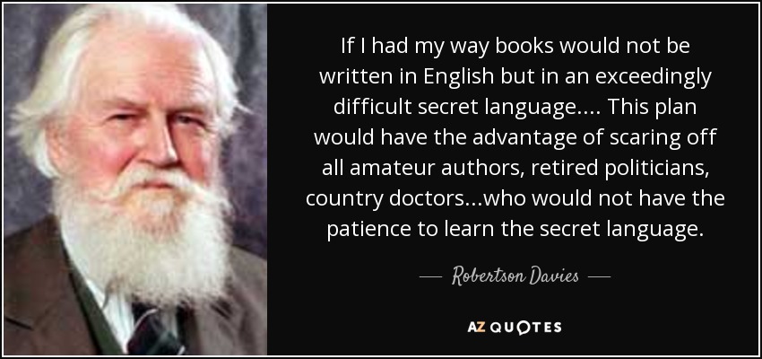 If I had my way books would not be written in English but in an exceedingly difficult secret language.... This plan would have the advantage of scaring off all amateur authors, retired politicians, country doctors...who would not have the patience to learn the secret language. - Robertson Davies