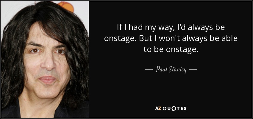If I had my way, I'd always be onstage. But I won't always be able to be onstage. - Paul Stanley