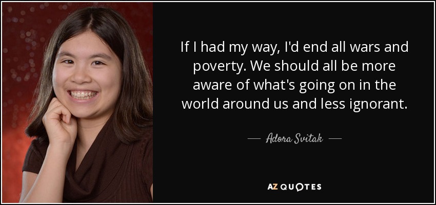 If I had my way, I'd end all wars and poverty. We should all be more aware of what's going on in the world around us and less ignorant. - Adora Svitak