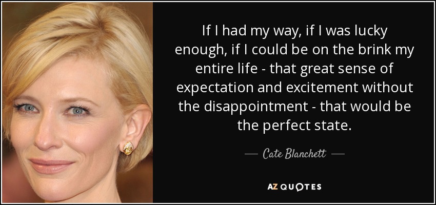 If I had my way, if I was lucky enough, if I could be on the brink my entire life - that great sense of expectation and excitement without the disappointment - that would be the perfect state. - Cate Blanchett
