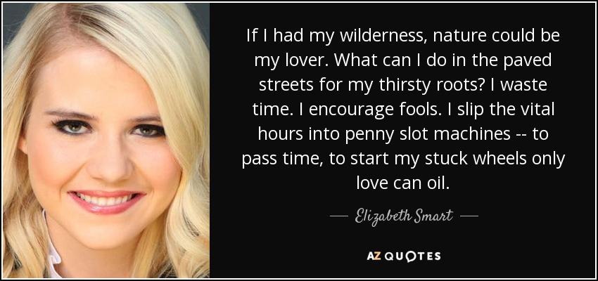 If I had my wilderness, nature could be my lover. What can I do in the paved streets for my thirsty roots? I waste time. I encourage fools. I slip the vital hours into penny slot machines -- to pass time, to start my stuck wheels only love can oil. - Elizabeth Smart