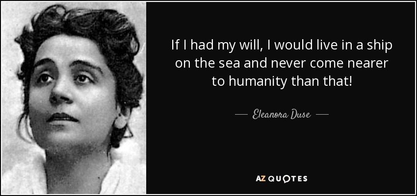 If I had my will, I would live in a ship on the sea and never come nearer to humanity than that! - Eleanora Duse