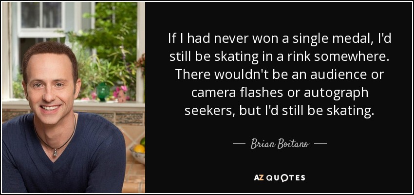 If I had never won a single medal, I'd still be skating in a rink somewhere. There wouldn't be an audience or camera flashes or autograph seekers, but I'd still be skating. - Brian Boitano