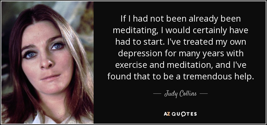 If I had not been already been meditating, I would certainly have had to start. I've treated my own depression for many years with exercise and meditation, and I've found that to be a tremendous help. - Judy Collins