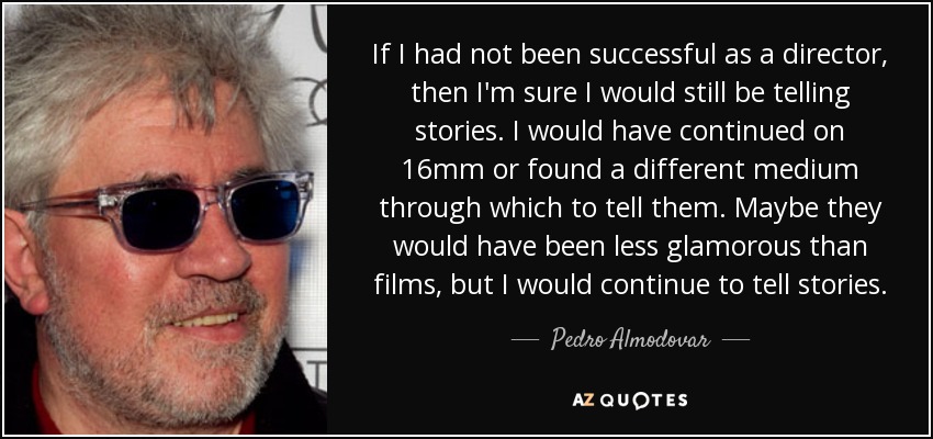 If I had not been successful as a director, then I'm sure I would still be telling stories. I would have continued on 16mm or found a different medium through which to tell them. Maybe they would have been less glamorous than films, but I would continue to tell stories. - Pedro Almodovar