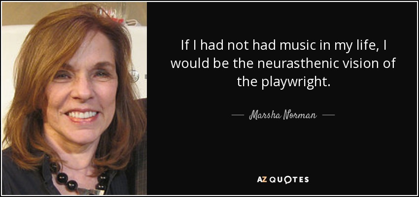 If I had not had music in my life, I would be the neurasthenic vision of the playwright. - Marsha Norman