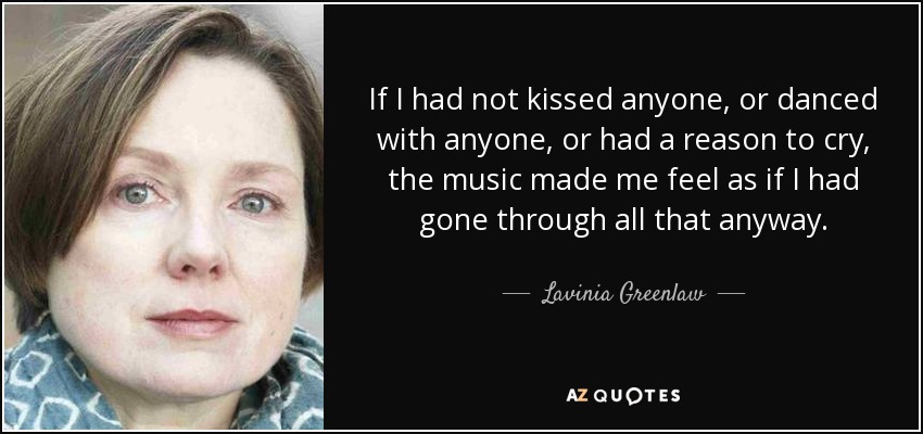 If I had not kissed anyone, or danced with anyone, or had a reason to cry, the music made me feel as if I had gone through all that anyway. - Lavinia Greenlaw