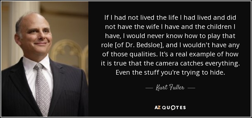 If I had not lived the life I had lived and did not have the wife I have and the children I have, I would never know how to play that role [of Dr. Bedsloe], and I wouldn't have any of those qualities. It's a real example of how it is true that the camera catches everything. Even the stuff you're trying to hide. - Kurt Fuller