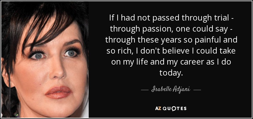 If I had not passed through trial - through passion, one could say - through these years so painful and so rich, I don't believe I could take on my life and my career as I do today. - Isabelle Adjani