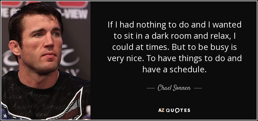 If I had nothing to do and I wanted to sit in a dark room and relax, I could at times. But to be busy is very nice. To have things to do and have a schedule. - Chael Sonnen
