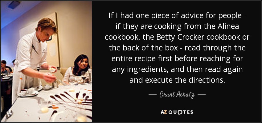 If I had one piece of advice for people - if they are cooking from the Alinea cookbook, the Betty Crocker cookbook or the back of the box - read through the entire recipe first before reaching for any ingredients, and then read again and execute the directions. - Grant Achatz