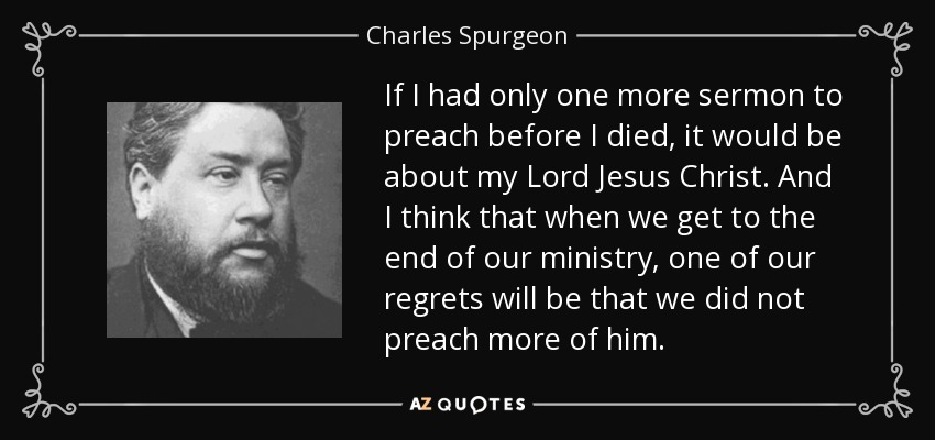 If I had only one more sermon to preach before I died, it would be about my Lord Jesus Christ. And I think that when we get to the end of our ministry, one of our regrets will be that we did not preach more of him. - Charles Spurgeon