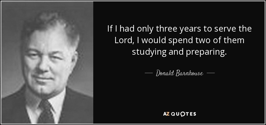 If I had only three years to serve the Lord, I would spend two of them studying and preparing. - Donald Barnhouse