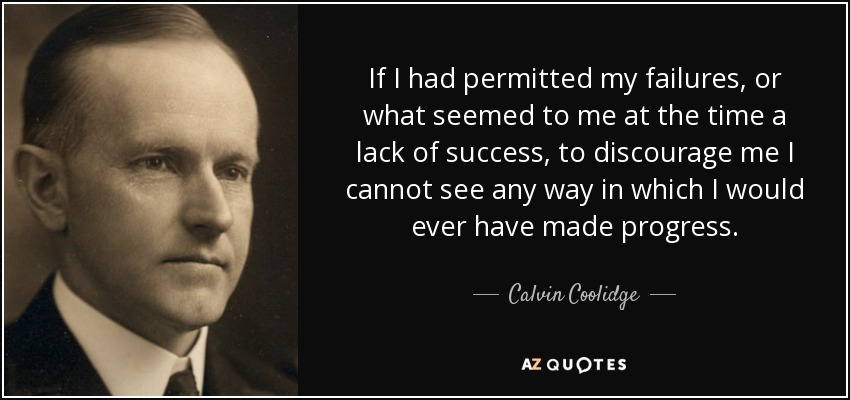 If I had permitted my failures, or what seemed to me at the time a lack of success, to discourage me I cannot see any way in which I would ever have made progress. - Calvin Coolidge