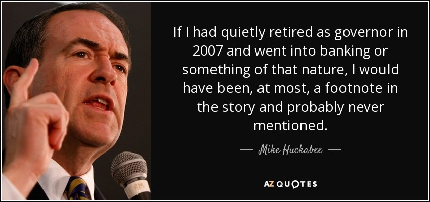If I had quietly retired as governor in 2007 and went into banking or something of that nature, I would have been, at most, a footnote in the story and probably never mentioned. - Mike Huckabee
