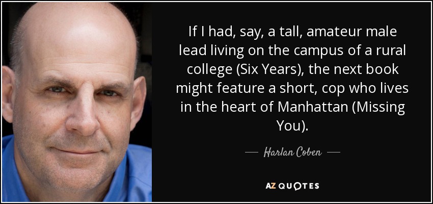 If I had, say, a tall, amateur male lead living on the campus of a rural college (Six Years), the next book might feature a short, cop who lives in the heart of Manhattan (Missing You). - Harlan Coben