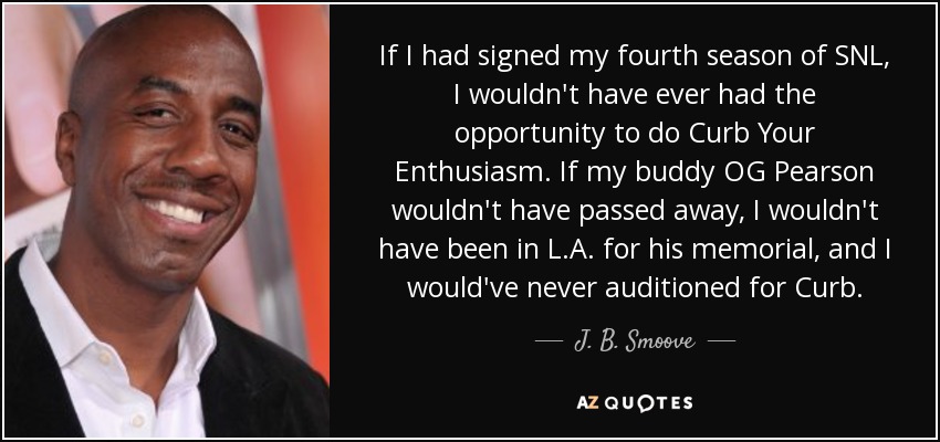 If I had signed my fourth season of SNL, I wouldn't have ever had the opportunity to do Curb Your Enthusiasm. If my buddy OG Pearson wouldn't have passed away, I wouldn't have been in L.A. for his memorial, and I would've never auditioned for Curb. - J. B. Smoove