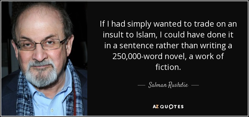 If I had simply wanted to trade on an insult to Islam, I could have done it in a sentence rather than writing a 250,000-word novel, a work of fiction. - Salman Rushdie