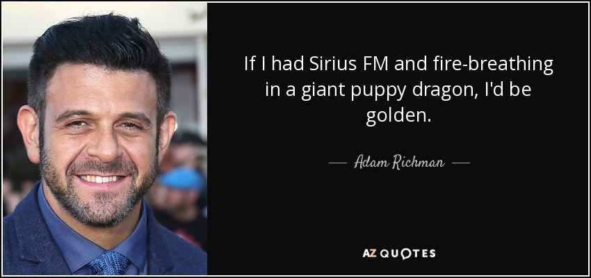 If I had Sirius FM and fire-breathing in a giant puppy dragon, I'd be golden. - Adam Richman
