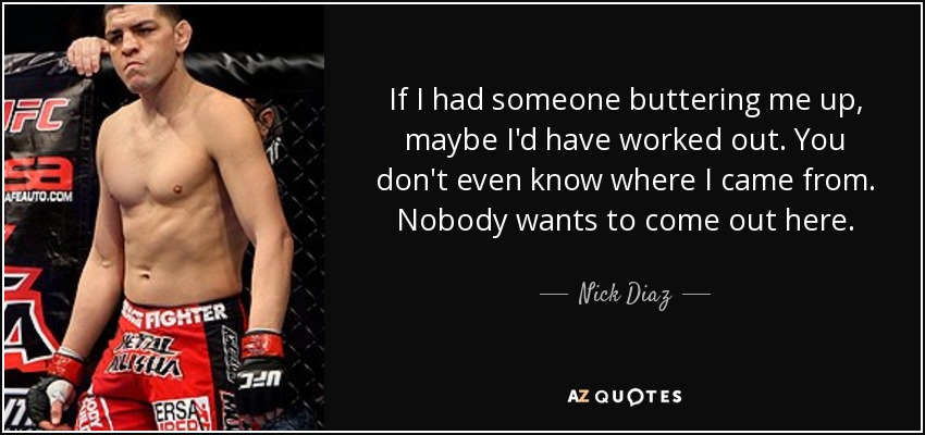 If I had someone buttering me up, maybe I'd have worked out. You don't even know where I came from. Nobody wants to come out here. - Nick Diaz