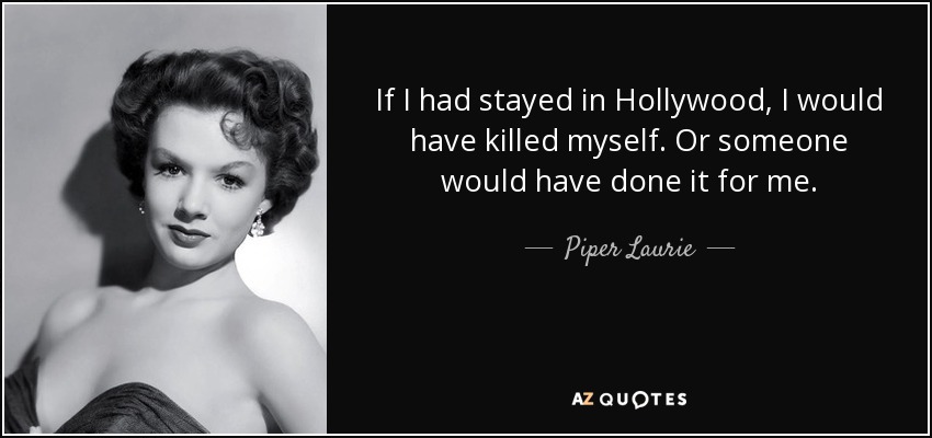 If I had stayed in Hollywood, I would have killed myself. Or someone would have done it for me. - Piper Laurie