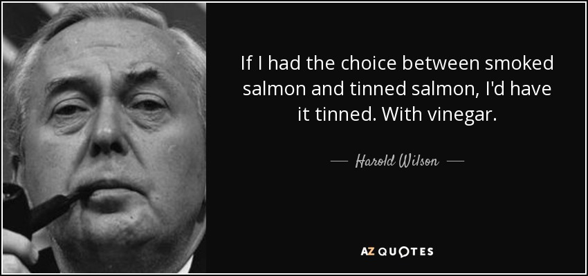 If I had the choice between smoked salmon and tinned salmon, I'd have it tinned. With vinegar. - Harold Wilson