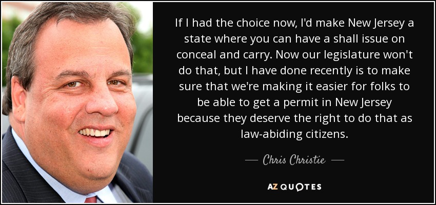 If I had the choice now, I'd make New Jersey a state where you can have a shall issue on conceal and carry. Now our legislature won't do that, but I have done recently is to make sure that we're making it easier for folks to be able to get a permit in New Jersey because they deserve the right to do that as law-abiding citizens. - Chris Christie
