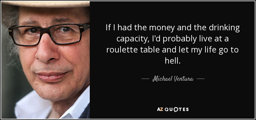 If I had the money and the drinking capacity, I'd probably live at a roulette table and let my life go to hell. - Michael Ventura