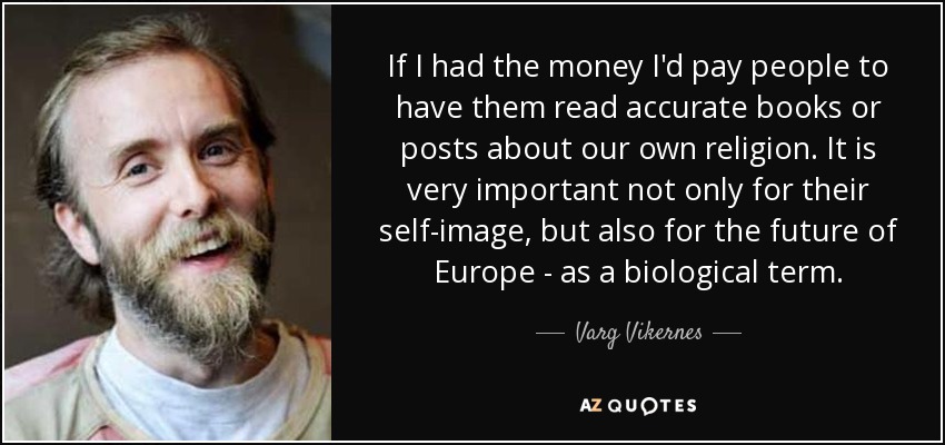 If I had the money I'd pay people to have them read accurate books or posts about our own religion. It is very important not only for their self-image, but also for the future of Europe - as a biological term. - Varg Vikernes