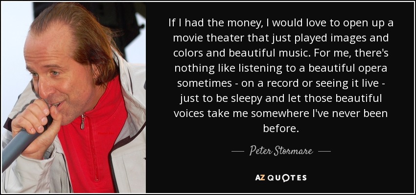 If I had the money, I would love to open up a movie theater that just played images and colors and beautiful music. For me, there's nothing like listening to a beautiful opera sometimes - on a record or seeing it live - just to be sleepy and let those beautiful voices take me somewhere I've never been before. - Peter Stormare