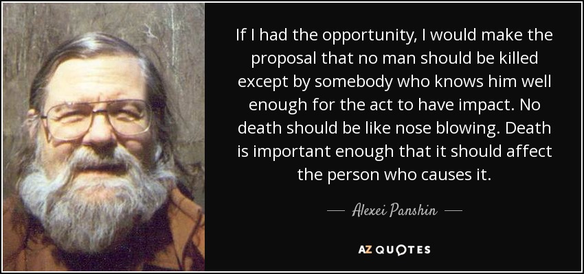 If I had the opportunity, I would make the proposal that no man should be killed except by somebody who knows him well enough for the act to have impact. No death should be like nose blowing. Death is important enough that it should affect the person who causes it. - Alexei Panshin