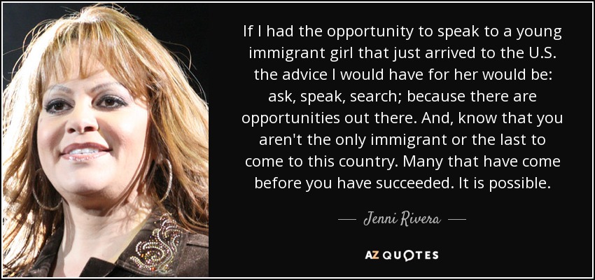 If I had the opportunity to speak to a young immigrant girl that just arrived to the U.S. the advice I would have for her would be: ask, speak, search; because there are opportunities out there. And, know that you aren't the only immigrant or the last to come to this country. Many that have come before you have succeeded. It is possible. - Jenni Rivera