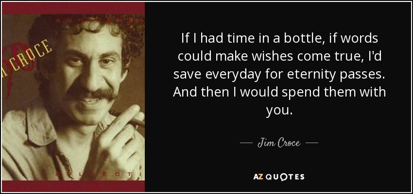 If I had time in a bottle, if words could make wishes come true, I'd save everyday for eternity passes. And then I would spend them with you. - Jim Croce