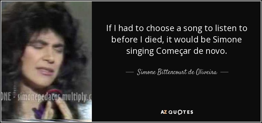 If I had to choose a song to listen to before I died, it would be Simone singing Começar de novo. - Simone Bittencourt de Oliveira