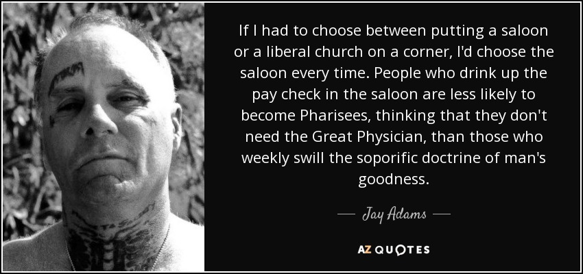 If I had to choose between putting a saloon or a liberal church on a corner, I'd choose the saloon every time. People who drink up the pay check in the saloon are less likely to become Pharisees, thinking that they don't need the Great Physician, than those who weekly swill the soporific doctrine of man's goodness. - Jay Adams