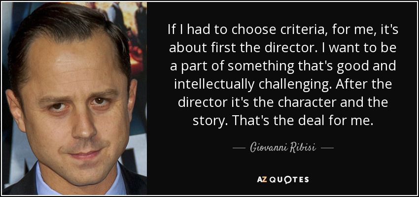 If I had to choose criteria, for me, it's about first the director. I want to be a part of something that's good and intellectually challenging. After the director it's the character and the story. That's the deal for me. - Giovanni Ribisi