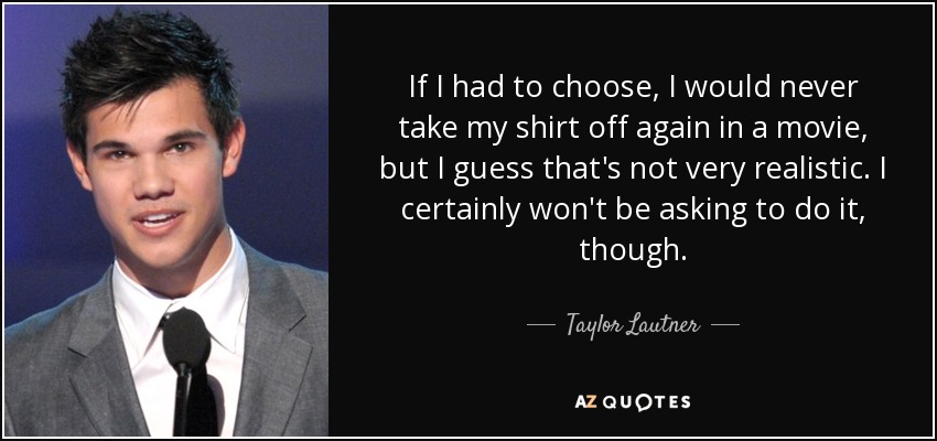 If I had to choose, I would never take my shirt off again in a movie, but I guess that's not very realistic. I certainly won't be asking to do it, though. - Taylor Lautner