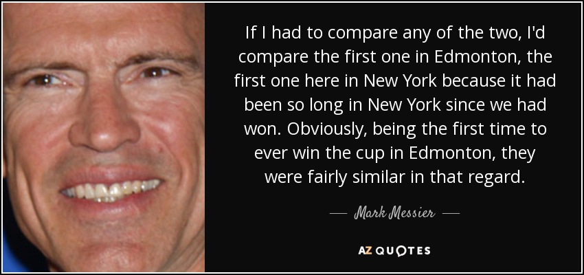 If I had to compare any of the two, I'd compare the first one in Edmonton, the first one here in New York because it had been so long in New York since we had won. Obviously, being the first time to ever win the cup in Edmonton, they were fairly similar in that regard. - Mark Messier