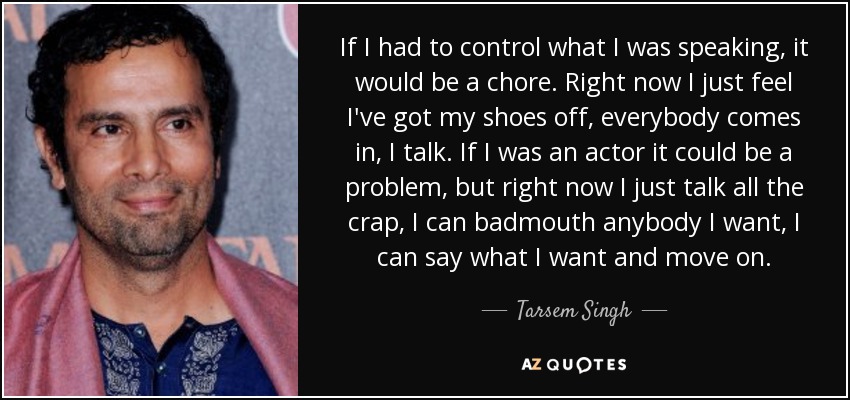 If I had to control what I was speaking, it would be a chore. Right now I just feel I've got my shoes off, everybody comes in, I talk. If I was an actor it could be a problem, but right now I just talk all the crap, I can badmouth anybody I want, I can say what I want and move on. - Tarsem Singh