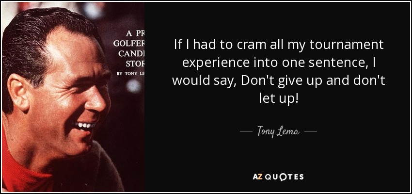 If I had to cram all my tournament experience into one sentence, I would say, Don't give up and don't let up! - Tony Lema