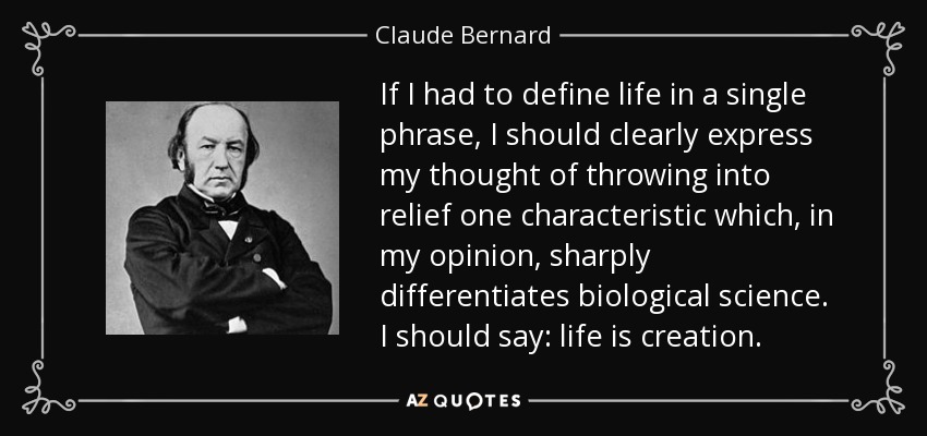If I had to define life in a single phrase, I should clearly express my thought of throwing into relief one characteristic which, in my opinion, sharply differentiates biological science. I should say: life is creation. - Claude Bernard